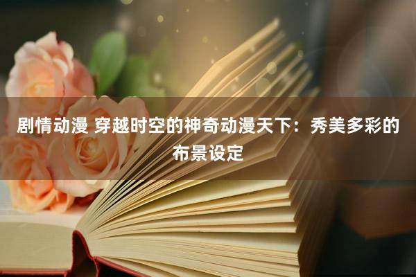 剧情动漫 穿越时空的神奇动漫天下：秀美多彩的布景设定