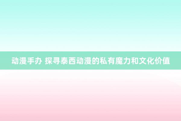 动漫手办 探寻泰西动漫的私有魔力和文化价值
