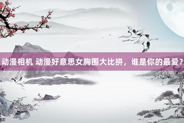 动漫相机 动漫好意思女胸围大比拼，谁是你的最爱？