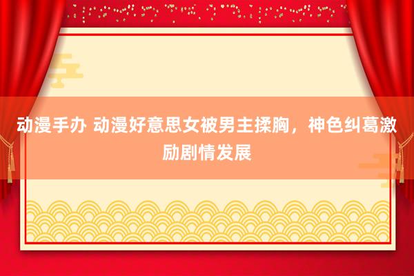 动漫手办 动漫好意思女被男主揉胸，神色纠葛激励剧情发展