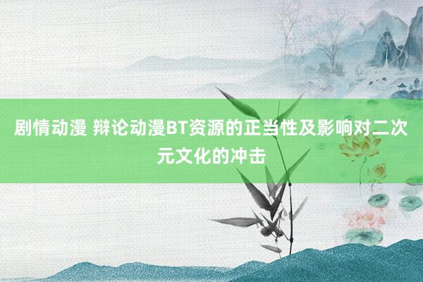 剧情动漫 辩论动漫BT资源的正当性及影响对二次元文化的冲击