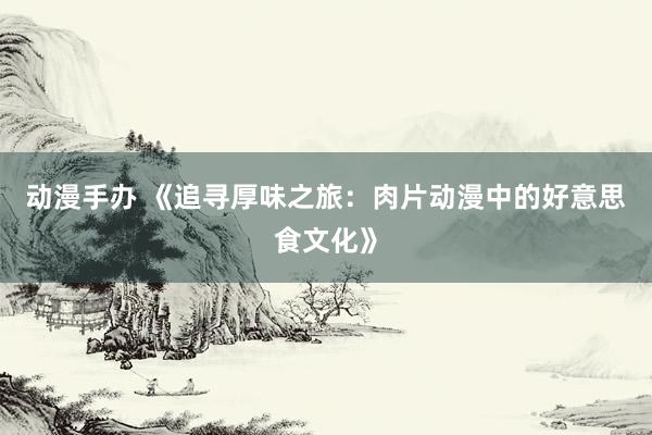 动漫手办 《追寻厚味之旅：肉片动漫中的好意思食文化》