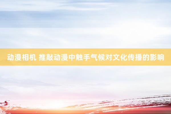 动漫相机 推敲动漫中触手气候对文化传播的影响
