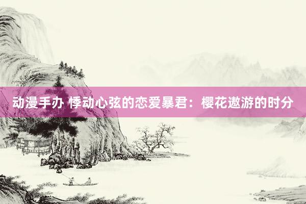 动漫手办 悸动心弦的恋爱暴君：樱花遨游的时分