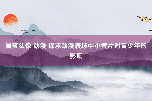 闺蜜头像 动漫 探求动漫寰球中小黄片对青少年的影响