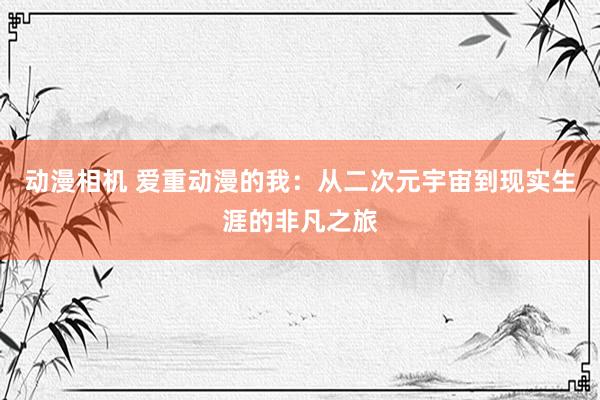 动漫相机 爱重动漫的我：从二次元宇宙到现实生涯的非凡之旅