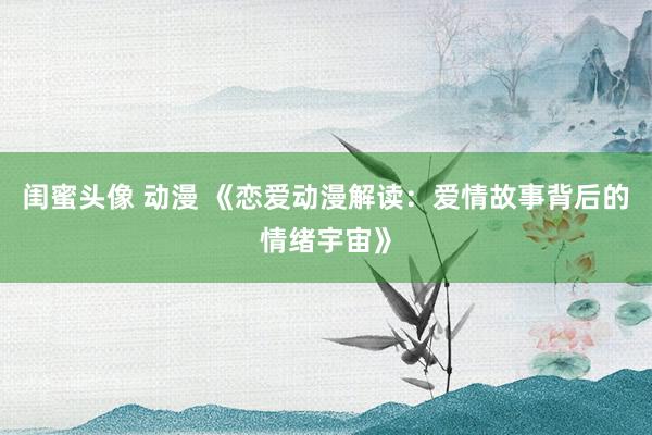 闺蜜头像 动漫 《恋爱动漫解读：爱情故事背后的情绪宇宙》
