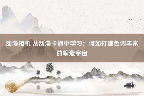 动漫相机 从动漫卡通中学习：何如打造色调丰富的编造宇宙