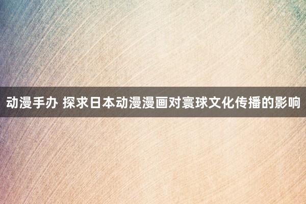 动漫手办 探求日本动漫漫画对寰球文化传播的影响