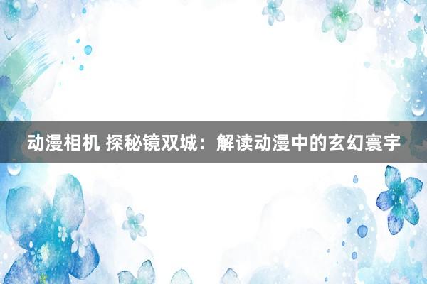 动漫相机 探秘镜双城：解读动漫中的玄幻寰宇