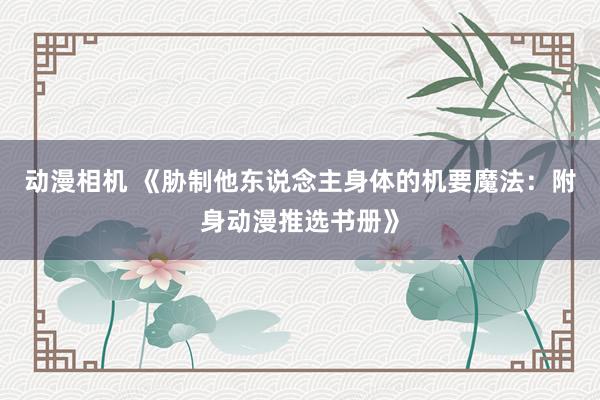 动漫相机 《胁制他东说念主身体的机要魔法：附身动漫推选书册》