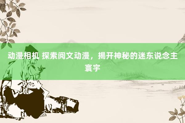 动漫相机 探索阅文动漫，揭开神秘的迷东说念主寰宇