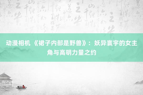 动漫相机 《裙子内部是野兽》：妖异寰宇的女主角与高明力量之约