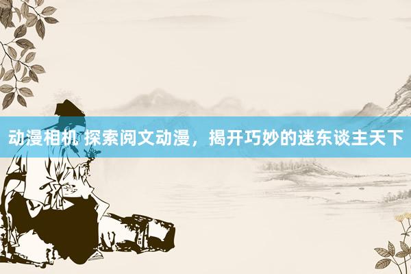 动漫相机 探索阅文动漫，揭开巧妙的迷东谈主天下