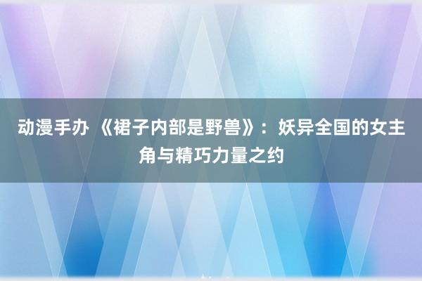动漫手办 《裙子内部是野兽》：妖异全国的女主角与精巧力量之约