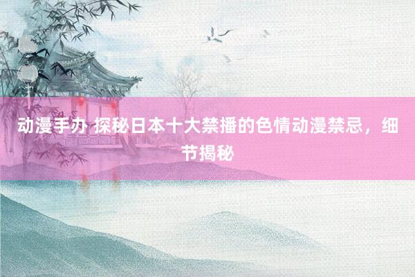 动漫手办 探秘日本十大禁播的色情动漫禁忌，细节揭秘