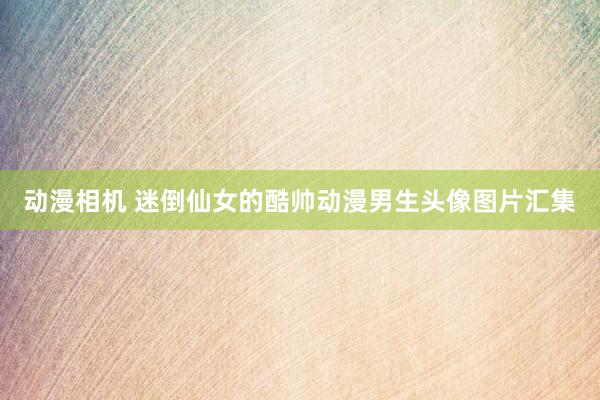 动漫相机 迷倒仙女的酷帅动漫男生头像图片汇集