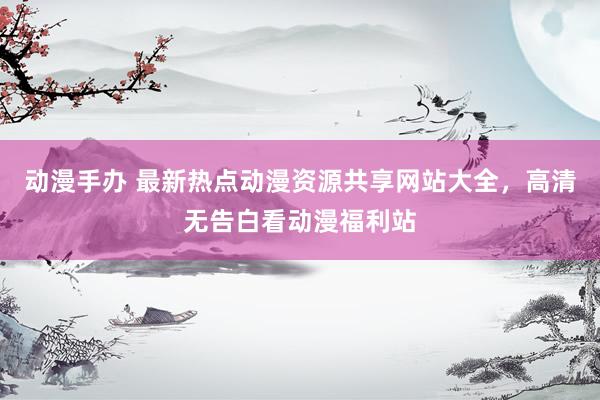 动漫手办 最新热点动漫资源共享网站大全，高清无告白看动漫福利站