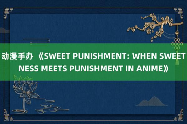 动漫手办 《SWEET PUNISHMENT: WHEN SWEETNESS MEETS PUNISHMENT IN ANIME》