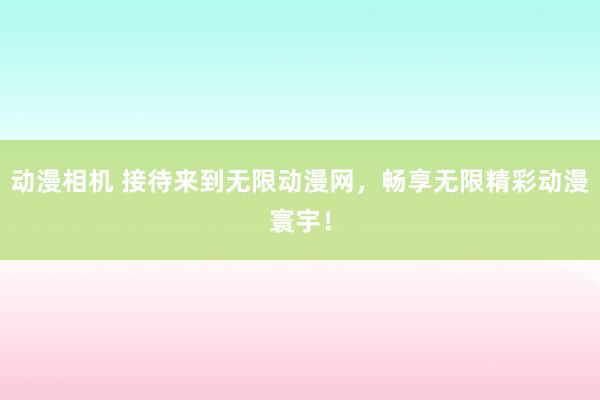 动漫相机 接待来到无限动漫网，畅享无限精彩动漫寰宇！