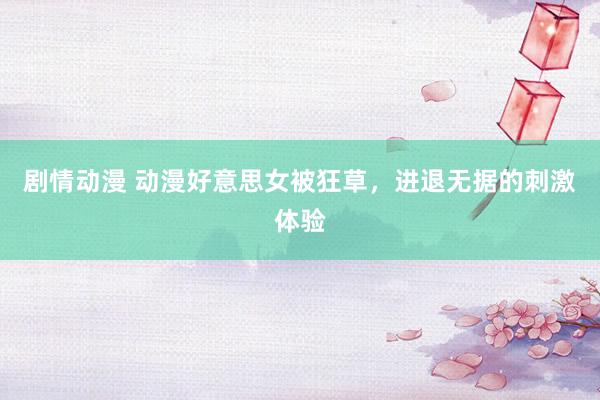 剧情动漫 动漫好意思女被狂草，进退无据的刺激体验