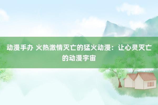 动漫手办 火热激情灭亡的猛火动漫：让心灵灭亡的动漫宇宙