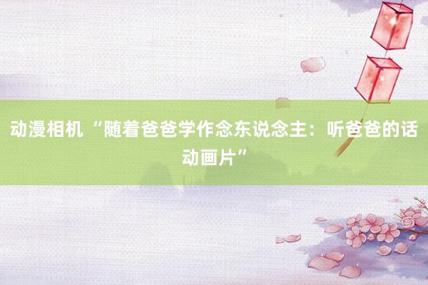 动漫相机 “随着爸爸学作念东说念主：听爸爸的话动画片”