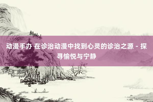 动漫手办 在诊治动漫中找到心灵的诊治之源 - 探寻愉悦与宁静