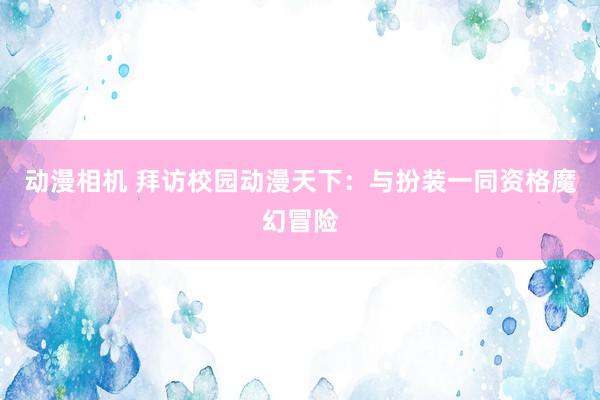 动漫相机 拜访校园动漫天下：与扮装一同资格魔幻冒险