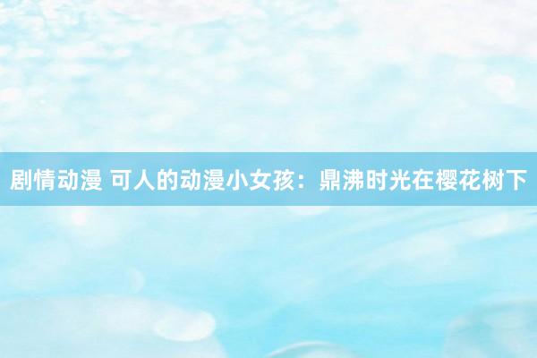 剧情动漫 可人的动漫小女孩：鼎沸时光在樱花树下