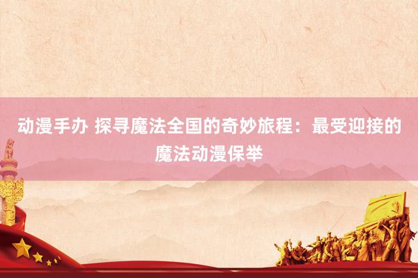 动漫手办 探寻魔法全国的奇妙旅程：最受迎接的魔法动漫保举