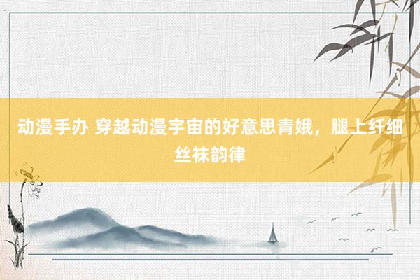 动漫手办 穿越动漫宇宙的好意思青娥，腿上纤细丝袜韵律