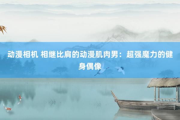 动漫相机 相继比肩的动漫肌肉男：超强魔力的健身偶像