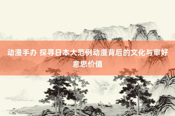 动漫手办 探寻日本大范例动漫背后的文化与审好意思价值