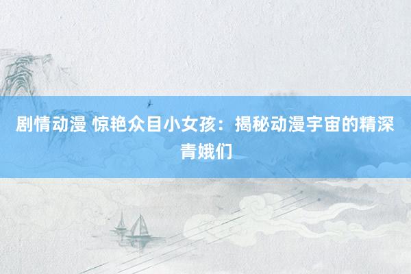 剧情动漫 惊艳众目小女孩：揭秘动漫宇宙的精深青娥们