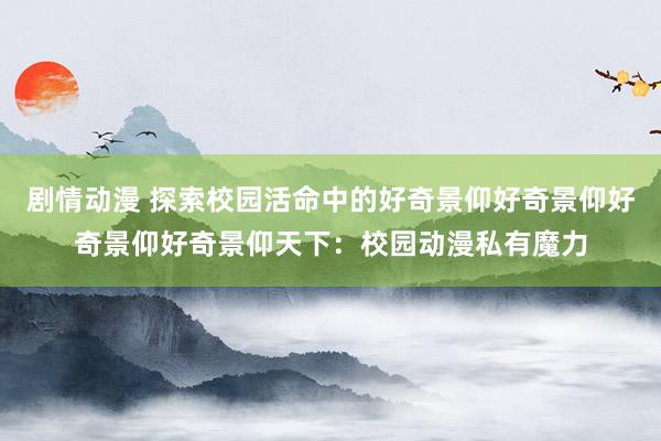 剧情动漫 探索校园活命中的好奇景仰好奇景仰好奇景仰好奇景仰天下：校园动漫私有魔力