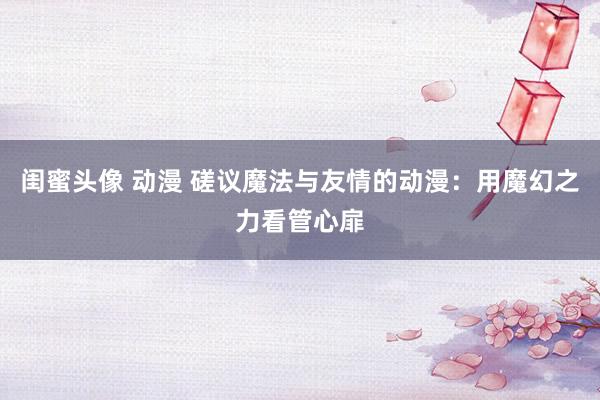 闺蜜头像 动漫 磋议魔法与友情的动漫：用魔幻之力看管心扉