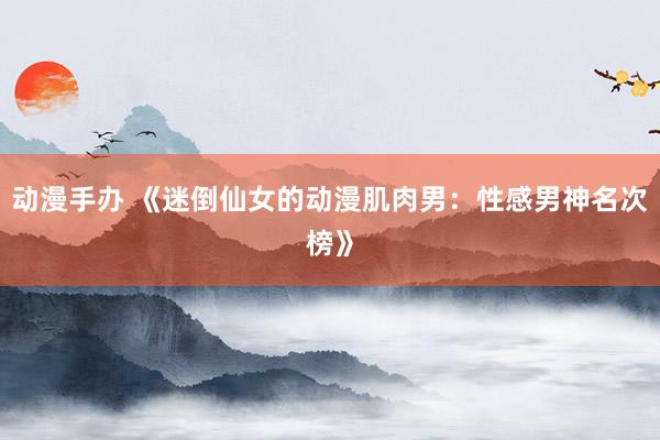 动漫手办 《迷倒仙女的动漫肌肉男：性感男神名次榜》
