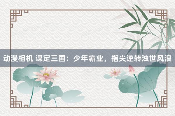 动漫相机 谋定三国：少年霸业，指尖逆转浊世风浪