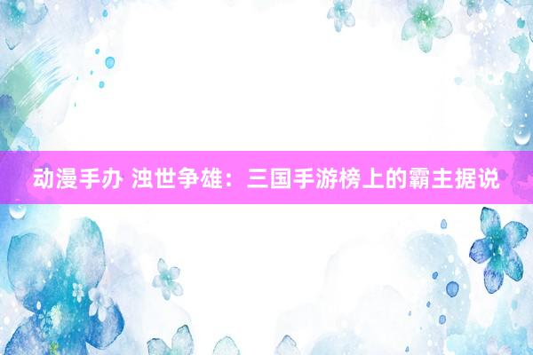 动漫手办 浊世争雄：三国手游榜上的霸主据说