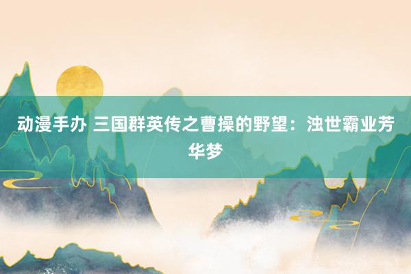 动漫手办 三国群英传之曹操的野望：浊世霸业芳华梦