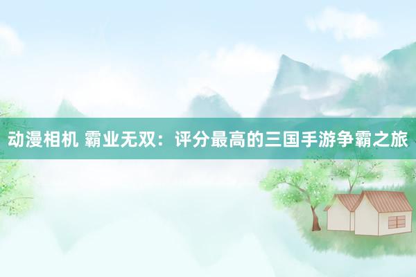 动漫相机 霸业无双：评分最高的三国手游争霸之旅