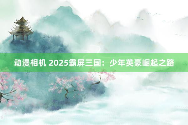 动漫相机 2025霸屏三国：少年英豪崛起之路