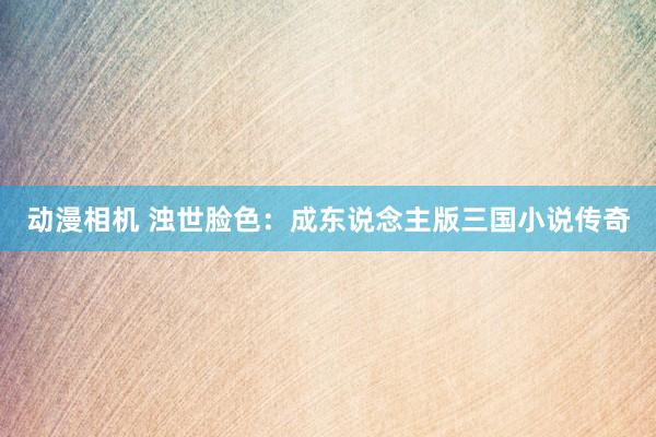 动漫相机 浊世脸色：成东说念主版三国小说传奇