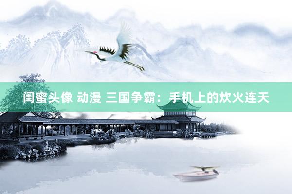 闺蜜头像 动漫 三国争霸：手机上的炊火连天