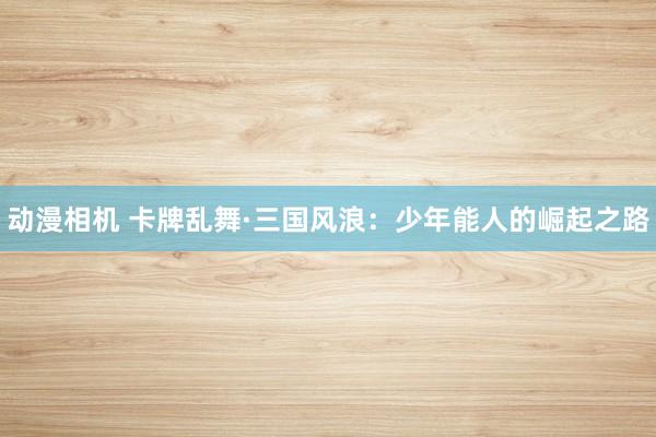 动漫相机 卡牌乱舞·三国风浪：少年能人的崛起之路