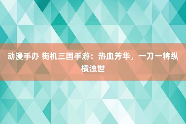 动漫手办 街机三国手游：热血芳华，一刀一将纵横浊世