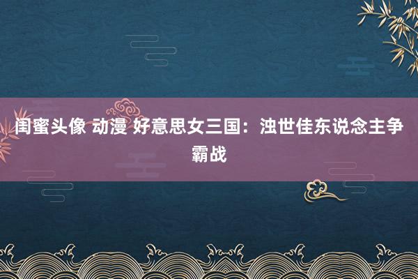 闺蜜头像 动漫 好意思女三国：浊世佳东说念主争霸战