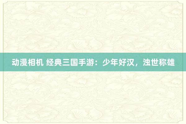 动漫相机 经典三国手游：少年好汉，浊世称雄