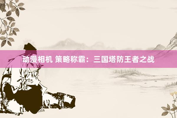 动漫相机 策略称霸：三国塔防王者之战